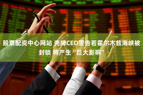 股票配资中心网站 壳牌CEO警告若霍尔木兹海峡被封锁 将产生“巨大影响”