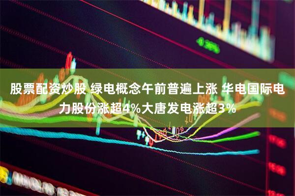 股票配资炒股 绿电概念午前普遍上涨 华电国际电力股份涨超4%大唐发电涨超3%