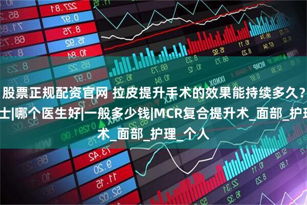 股票正规配资官网 拉皮提升手术的效果能持续多久？袁强博士|哪个医生好|一般多少钱|MCR复合提升术_面部_护理_个人