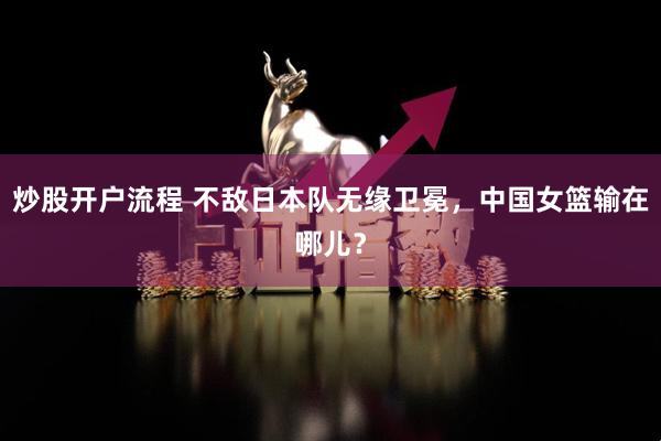炒股开户流程 不敌日本队无缘卫冕，中国女篮输在哪儿？