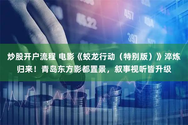 炒股开户流程 电影《蛟龙行动（特别版）》淬炼归来！青岛东方影都置景，叙事视听皆升级