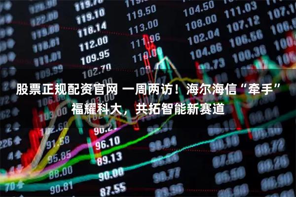 股票正规配资官网 一周两访！海尔海信“牵手”福耀科大，共拓智能新赛道