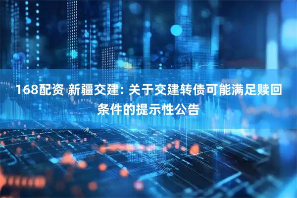 168配资 新疆交建: 关于交建转债可能满足赎回条件的提示性公告