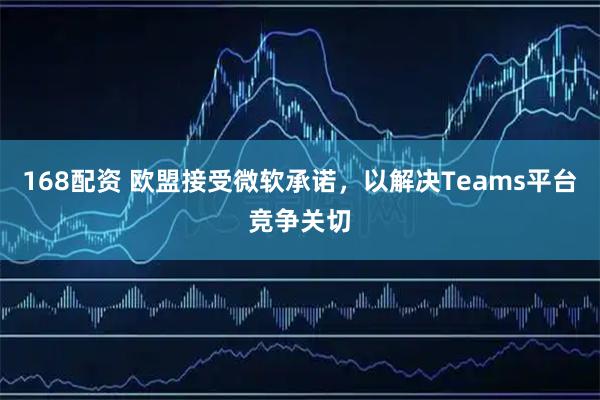 168配资 欧盟接受微软承诺，以解决Teams平台竞争关切