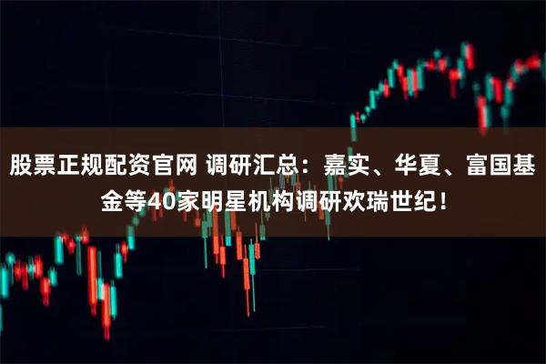 股票正规配资官网 调研汇总：嘉实、华夏、富国基金等40家明星机构调研欢瑞世纪！
