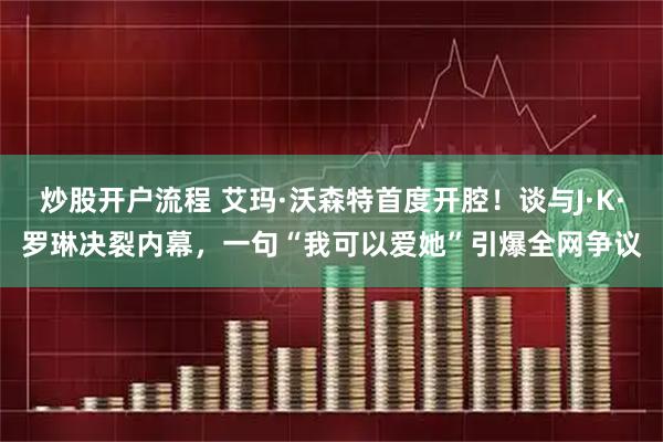 炒股开户流程 艾玛·沃森特首度开腔！谈与J·K·罗琳决裂内幕，一句“我可以爱她”引爆全网争议