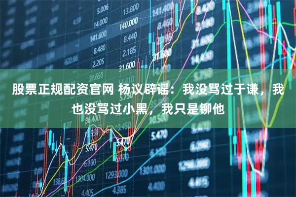 股票正规配资官网 杨议辟谣：我没骂过于谦，我也没骂过小黑，我只是铆他