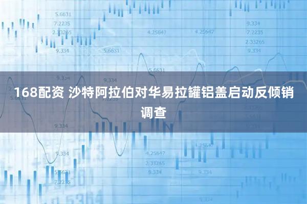 168配资 沙特阿拉伯对华易拉罐铝盖启动反倾销调查